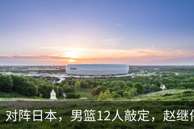 对阵日本，男篮12人敲定，赵继伟领衔，2人留洋，8人离队
