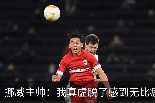 挪威主帅：我真虚脱了感到无比疲惫 对阵英格兰要踢得像猎犬一样