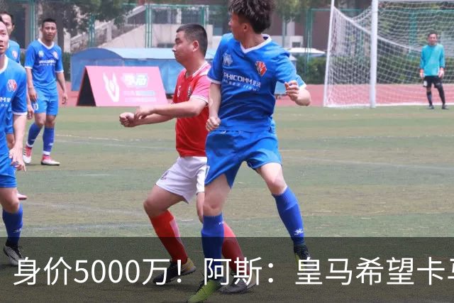身价5000万！阿斯：皇马希望卡马文加卖6000万，他是阵容最弱一环