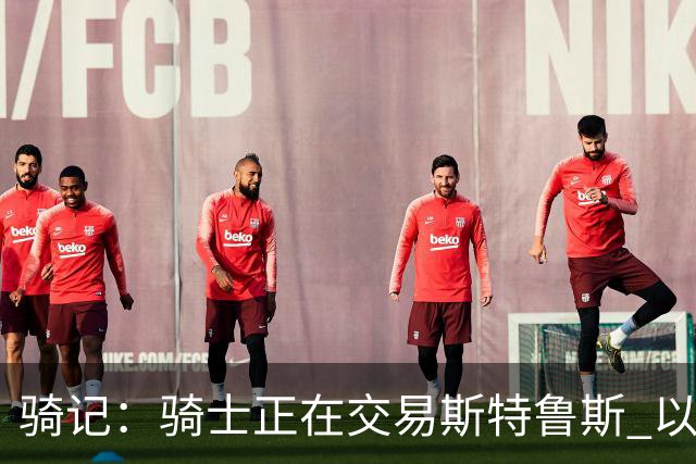 骑记：骑士正在交易斯特鲁斯 以便为詹姆斯提供1500万全额中产